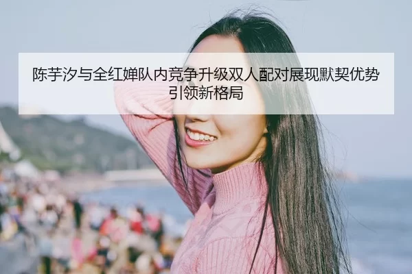 陈芋汐与全红婵队内竞争升级双人配对展现默契优势引领新格局