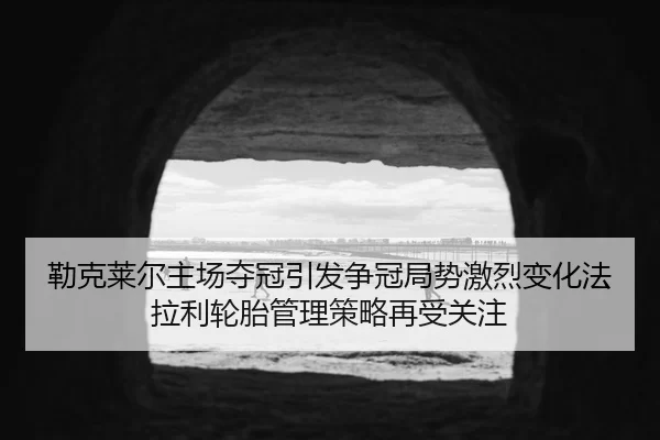 勒克莱尔主场夺冠引发争冠局势激烈变化法拉利轮胎管理策略再受关注