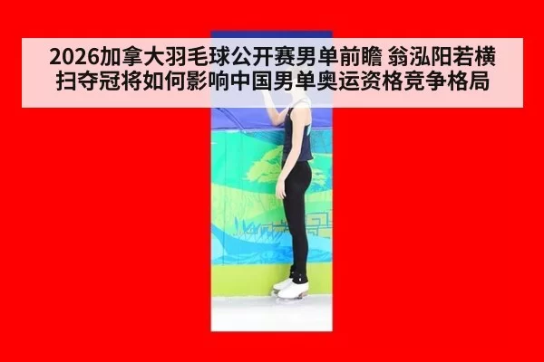 2026加拿大羽毛球公开赛男单前瞻 翁泓阳若横扫夺冠将如何影响中国男单奥运资格竞争格局