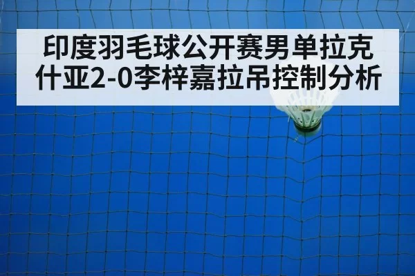 印度羽毛球公开赛男单拉克什亚2-0李梓嘉拉吊控制分析
