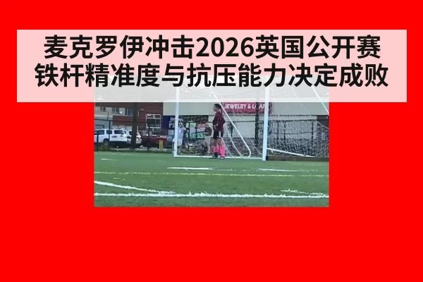 麦克罗伊冲击2026英国公开赛 铁杆精准度与抗压能力决定成败